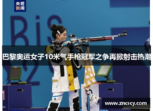 巴黎奥运女子10米气手枪冠军之争再掀射击热潮